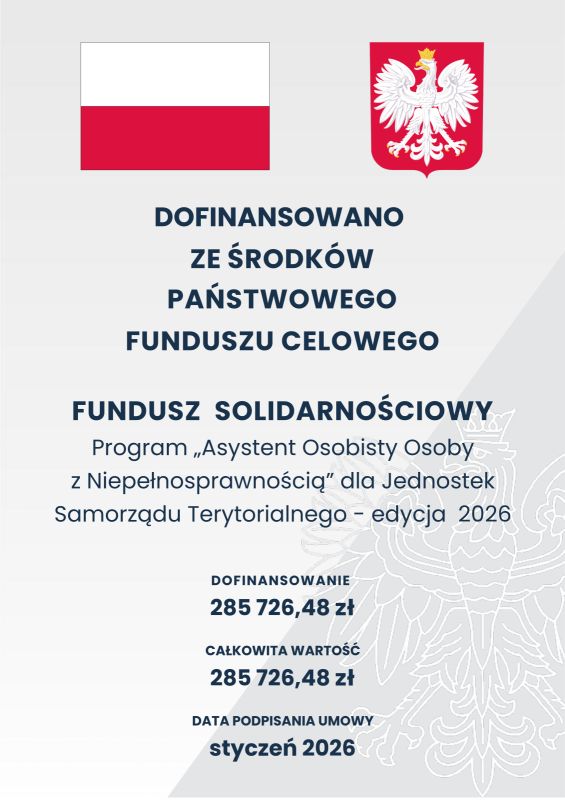         	  	    DOFINANSOWANO ZE ŚRODKÓW PAŃSTWOWEGO FUNDUSZU CELOWEGO  FUNDUSZ  SOLIDARNOŚCIOWY  Program „Asystent Osobisty Osoby z Niepełnosprawnością” dla Jednostek Samorządu Terytorialnego - edycja  2026   DOFINANSOWANIE 285 726,48 zł CAŁKOWITA WARTOŚĆ 285 726,48 zł DATA PODPISANIA UMOWY  styczeń 2026